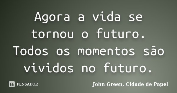Agora a vida se tornou o futuro. Todos os momentos são vividos no futuro.... Frase de John Green, Cidade de Papel.