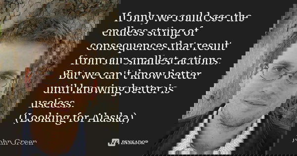 If only we could see the endless string of consequences that result from our smallest actions. But we can't know better until knowing better is useless. (Lookin... Frase de John Green.