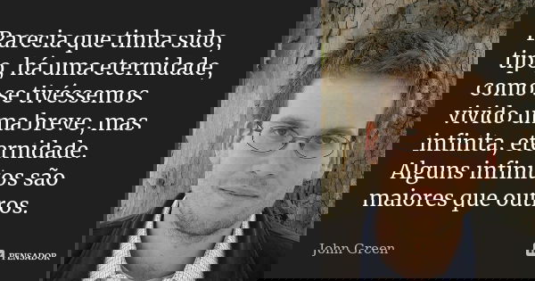 Parecia que tinha sido, tipo, há uma eternidade, como se tivéssemos vivido uma breve, mas infinita, eternidade. Alguns infinitos são maiores que outros.... Frase de John Green.
