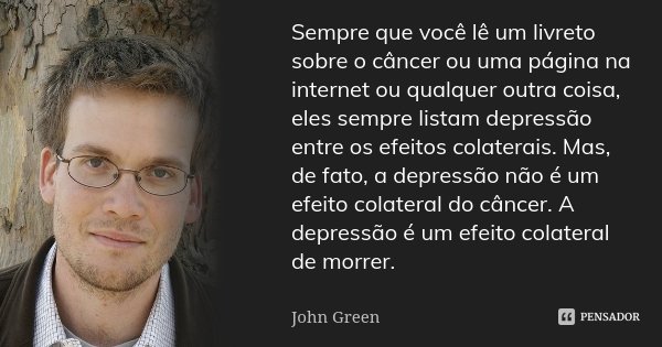 Sempre que você lê um livreto sobre o câncer ou uma página na internet ou qualquer outra coisa, eles sempre listam depressão entre os efeitos colaterais. Mas, d... Frase de John Green.