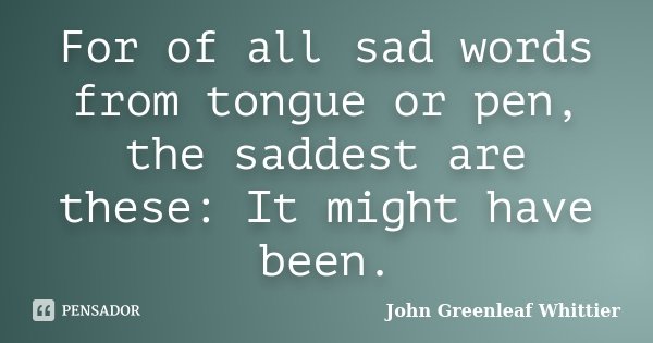 For of all sad words from tongue or pen, the saddest are these: It might have been.... Frase de John Greenleaf Whittier.