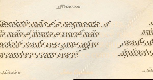 Desistir não é a resposta. A vida não é justa e você não pode desistir toda vez que algo injusto acontece com você.... Frase de John Grisham.