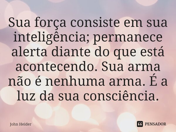 ⁠Sua força consiste em sua inteligência; permanece alerta diante do que está acontecendo. Sua arma não é nenhuma arma. É a luz da sua consciência.... Frase de John Heider.