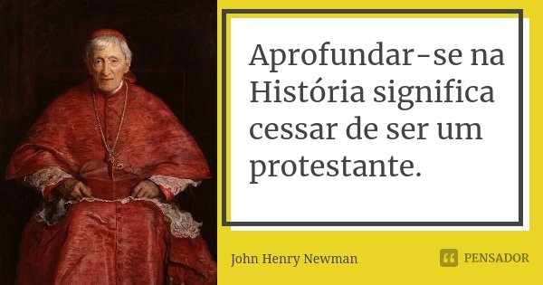 Aprofundar-se na História significa cessar de ser um protestante.... Frase de John Henry Newman.
