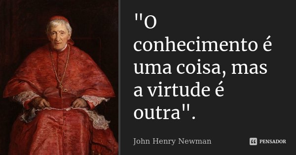 "O conhecimento é uma coisa, mas a virtude é outra".... Frase de John Henry Newman.