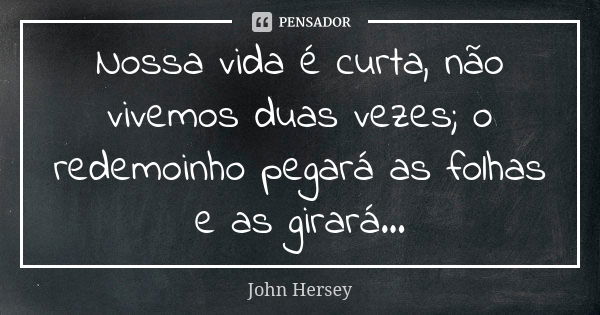 Nossa vida é curta, não vivemos duas vezes; o redemoinho pegará as folhas e as girará...... Frase de John Hersey.