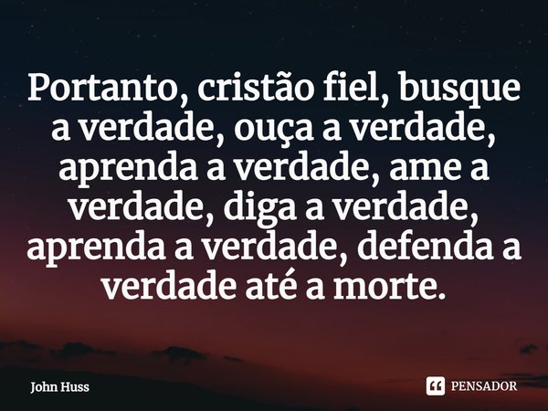 ⁠Portanto, cristão fiel, busque a verdade, ouça a verdade, aprenda a verdade, ame a verdade, diga a verdade, aprenda a verdade, defenda a verdade até a morte.... Frase de John Huss.