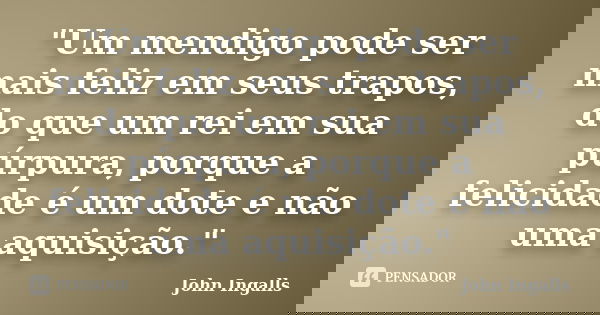 "Um mendigo pode ser mais feliz em seus trapos, do que um rei em sua púrpura, porque a felicidade é um dote e não uma aquisição."... Frase de John Ingalls.