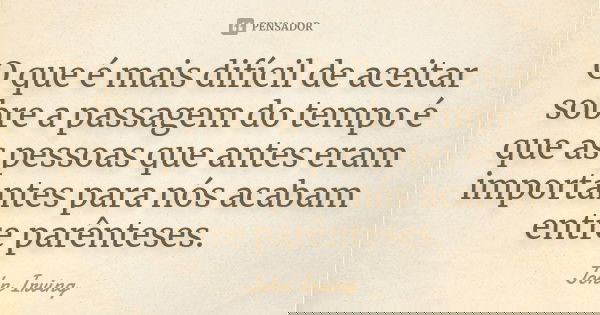 O que é mais difícil de aceitar sobre a passagem do tempo é que as pessoas que antes eram importantes para nós acabam entre parênteses.... Frase de John Irving.