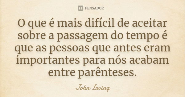 O que é mais difícil de aceitar sobre a passagem do tempo é que as pessoas que antes eram importantes para nós acabam entre parênteses.... Frase de John Irving.