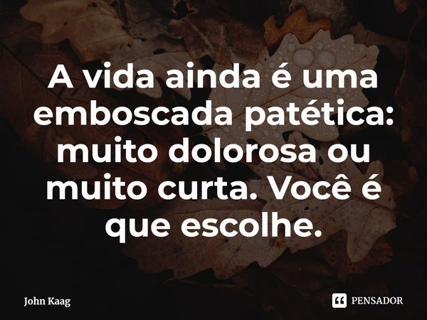 ⁠A vida ainda é uma emboscada patética: muito dolorosa ou muito curta. Você é que escolhe.... Frase de John Kaag.