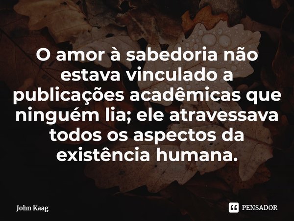 ⁠O amor à sabedoria não estava vinculado a publicações acadêmicas que ninguém lia; ele atravessava todos os aspectos da existência humana.... Frase de John Kaag.