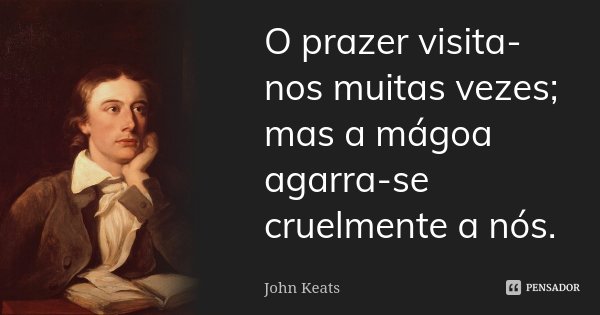 O prazer visita-nos muitas vezes; mas a mágoa agarra-se cruelmente a nós.... Frase de John Keats.