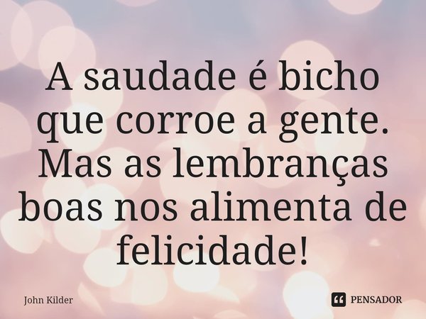 ⁠A saudade é bicho que corroe a gente. Mas as lembranças boas nos alimenta de felicidade!... Frase de John Kilder.