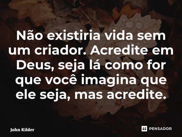 ⁠Não existiria vida sem um criador. Acredite em Deus, seja lá como for que você imagina que ele seja, mas acredite.... Frase de John Kilder.