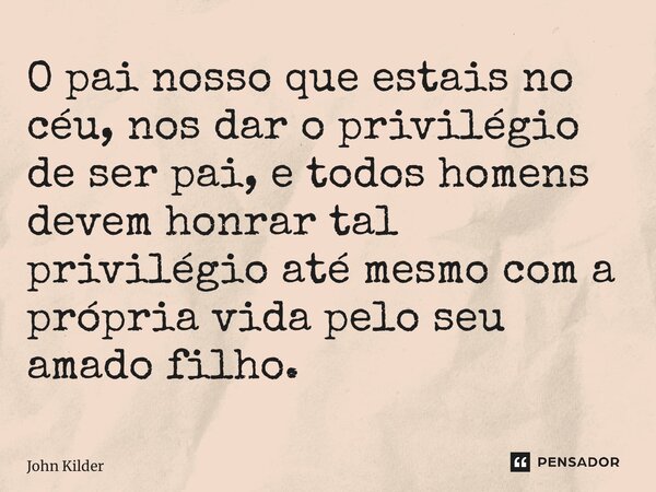 ⁠O pai nosso que estais no céu, nos dar o privilégio de ser pai, e todos homens devem honrar tal privilégio até mesmo com a própria vida pelo seu amado filho.... Frase de John Kilder.