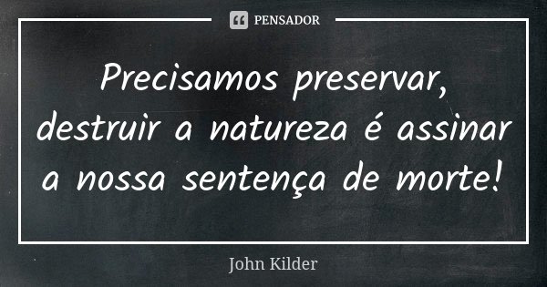 Precisamos preservar, destruir a natureza é assinar a nossa sentença de morte!... Frase de John Kilder.
