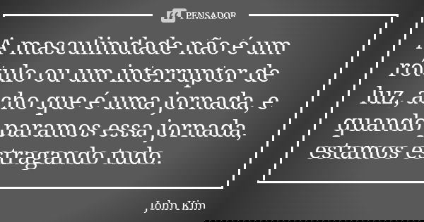 A masculinidade não é um rótulo ou um interruptor de luz, acho que é uma jornada, e quando paramos essa jornada, estamos estragando tudo.... Frase de John Kim.