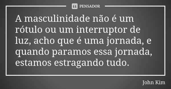 A masculinidade não é um rótulo ou um interruptor de luz, acho que é uma jornada, e quando paramos essa jornada, estamos estragando tudo.... Frase de John Kim.