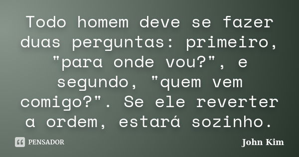 Todo homem deve se fazer duas perguntas: primeiro, "para onde vou?", e segundo, "quem vem comigo?". Se ele reverter a ordem, estará sozinho.... Frase de John Kim.