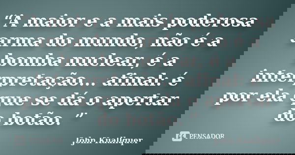 “A maior e a mais poderosa arma do mundo, não é a bomba nuclear, é a interpretação... afinal: é por ela que se dá o apertar do botão. ”... Frase de John Kuallquer.