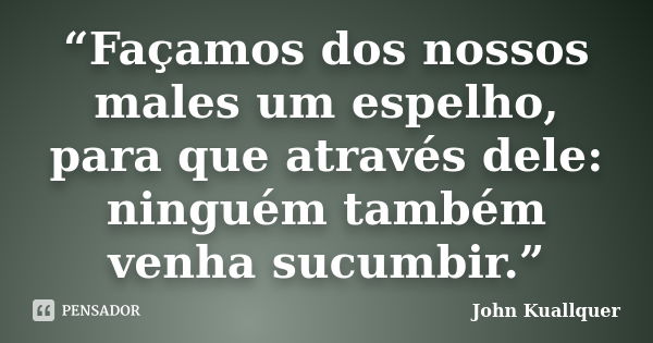 “Façamos dos nossos males um espelho, para que através dele: ninguém também venha sucumbir.”... Frase de John Kuallquer.