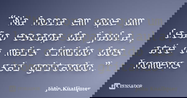 “Na hora em que um leão escapa da jaula, até o mais tímido dos homens sai gritando.”... Frase de John Kuallquer.