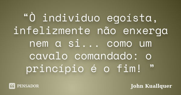 “Ò individuo egoísta, infelizmente não enxerga nem a si... como um cavalo comandado: o princípio é o fim! ”... Frase de John Kuallquer.