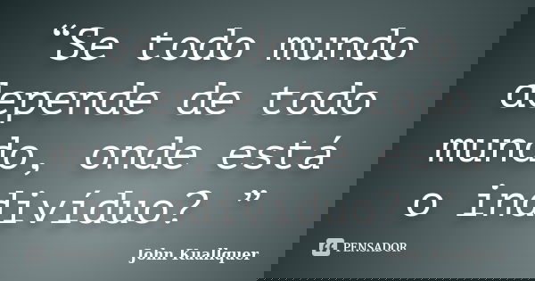 “Se todo mundo depende de todo mundo, onde está o indivíduo? ”... Frase de John Kuallquer.