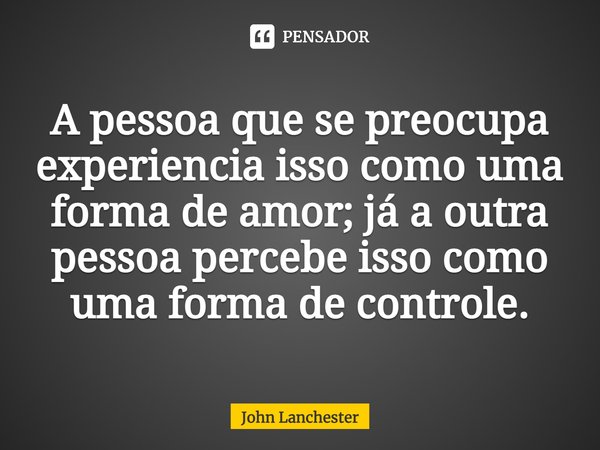 ⁠A pessoa que se preocupa experiencia isso como uma forma de amor; já a outra pessoa percebe isso como uma forma de controle.... Frase de John Lanchester.