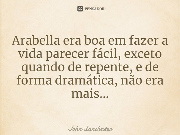 ⁠Arabella era boa em fazer a vida parecer fácil, exceto quando de repente, e de forma dramática, não era mais...... Frase de John Lanchester.