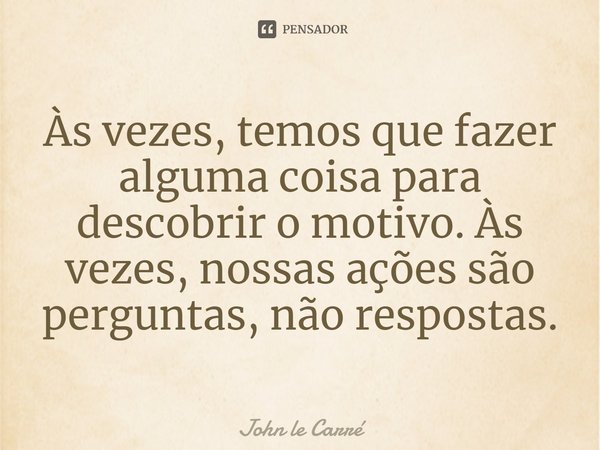 ⁠Às vezes, temos que fazer alguma coisa para descobrir o motivo. Às vezes, nossas ações são perguntas, não respostas.... Frase de John le Carré.