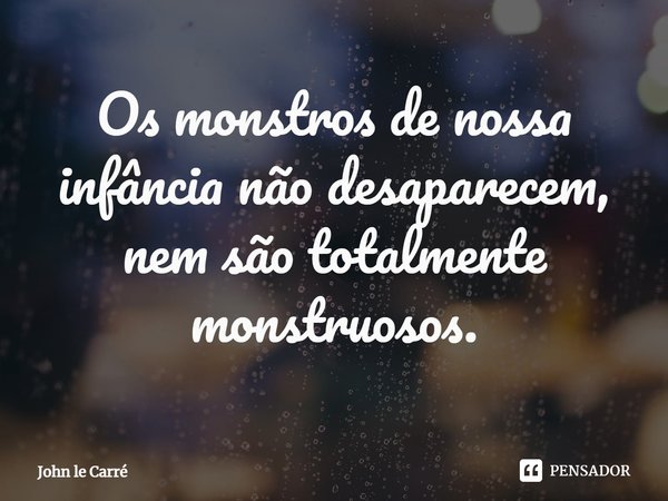 ⁠Os monstros de nossa infância não desaparecem, nem são totalmente monstruosos.... Frase de John le Carré.