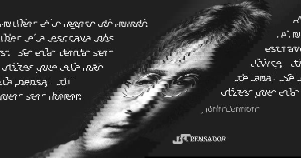 A mulher é o negro do mundo. A mulher é a escrava dos escravos. Se ela tenta ser livre, tu dizes que ela não te ama. Se ela pensa, tu dizes que ela quer ser hom... Frase de John Lennon.