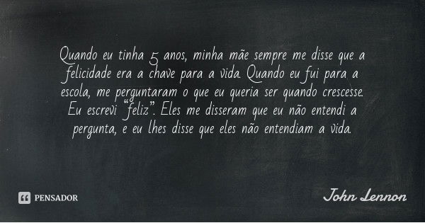 Quando eu tinha 5 anos, minha mãe sempre me disse que a felicidade era a chave para a vida. Quando eu fui para a escola, me perguntaram o que eu queria ser quan... Frase de John Lennon.