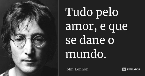 Tudo pelo amor, e que se dane o mundo.... Frase de John Lennon.