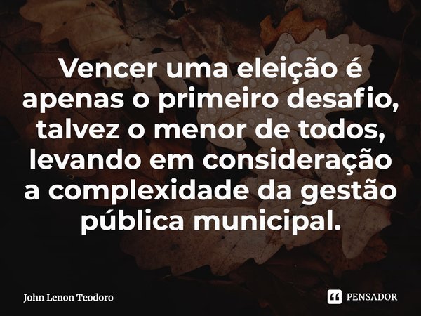 ⁠Vencer uma eleição é apenas o primeiro desafio, talvez o menor de todos, levando em consideração a complexidade da gestão pública municipal.... Frase de John Lenon Teodoro.
