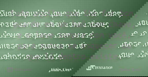 Tudo aquilo que lhe for bom, guarde em um baú com chave, e o leve sempre com você, para nunca se esquecer do que lá dentro existe.... Frase de John Levi.