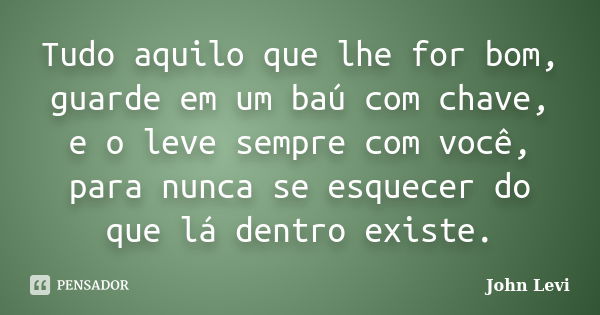 Tudo aquilo que lhe for bom, guarde em um baú com chave, e o leve sempre com você, para nunca se esquecer do que lá dentro existe.... Frase de John Levi.