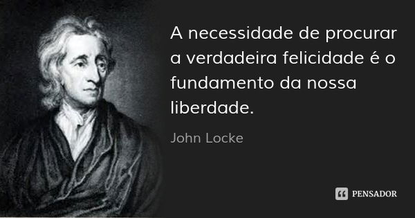 A necessidade de procurar a verdadeira felicidade é o fundamento da nossa liberdade.... Frase de John Locke.