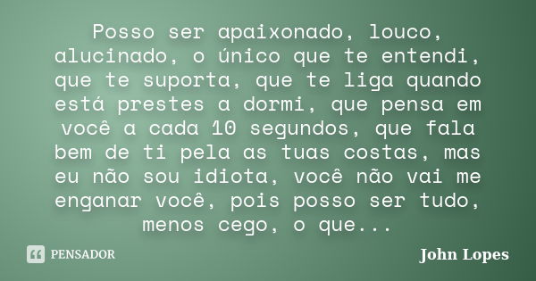 Posso ser apaixonado, louco, alucinado, o único que te entendi, que te suporta, que te liga quando está prestes a dormi, que pensa em você a cada 10 segundos, q... Frase de John Lopes.