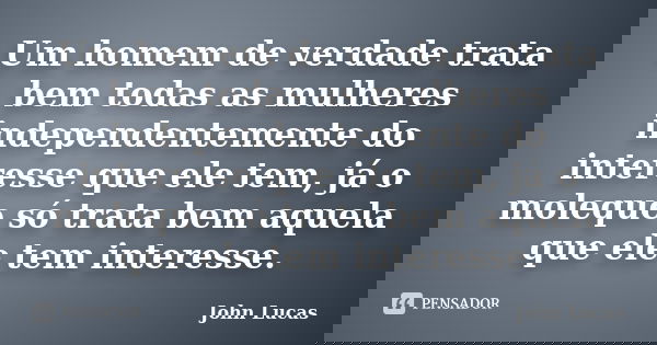 Um homem de verdade trata bem todas as mulheres independentemente do interesse que ele tem, já o moleque só trata bem aquela que ele tem interesse.... Frase de John Lucas.