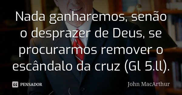 Nada ganharemos, senão o desprazer de Deus, se procurarmos remover o escândalo da cruz (Gl 5.ll).... Frase de John MacArthur.