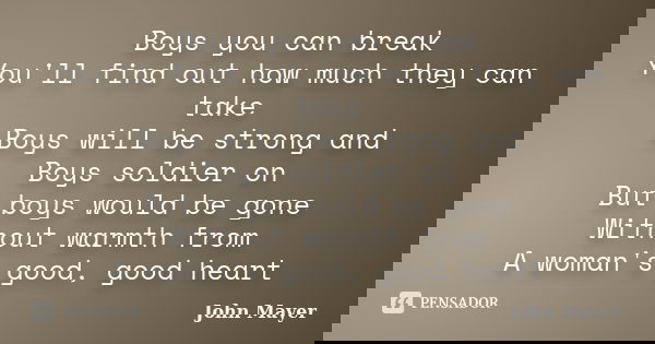 Boys you can break You'll find out how much they can take Boys will be strong and Boys soldier on But boys would be gone Without warmth from A woman's good, goo... Frase de John Mayer.
