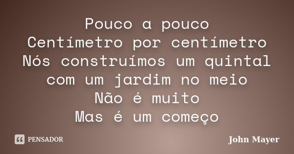 Pouco a pouco Centímetro por centímetro Nós construímos um quintal com um jardim no meio Não é muito Mas é um começo... Frase de John Mayer.