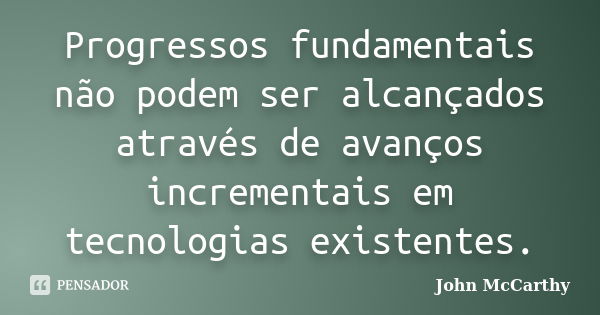 Progressos fundamentais não podem ser alcançados através de avanços incrementais em tecnologias existentes.... Frase de John McCarthy.