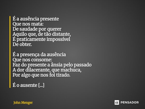 É a ausência presente Que nos mata: De saudade por querer Aquilo que, de tão distante, É praticamente impossível De obter. É a presença da ausência Que nos cons... Frase de John Menger.