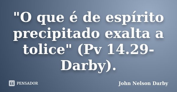"O que é de espírito precipitado exalta a tolice" (Pv 14.29-Darby).... Frase de John Nelson Darby.