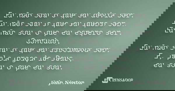 Eu não sou o que eu devia ser. Eu não sou o que eu quero ser. Eu não sou o que eu espero ser. Contudo, Eu não sou o que eu costumava ser. E, pela graça de Deus,... Frase de John Newton.