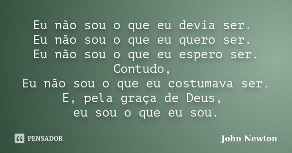 Eu não sou o que eu devia ser. Eu não sou o que eu quero ser. Eu não sou o que eu espero ser. Contudo, Eu não sou o que eu costumava ser. E, pela graça de Deus,... Frase de John Newton.